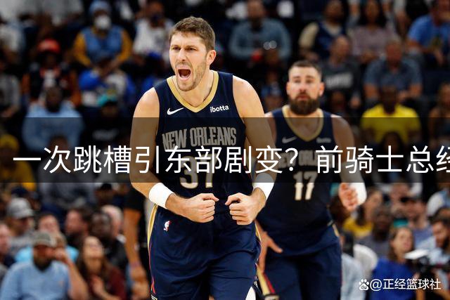 一次跳槽引东部剧变？前骑士总经理空降76人，如今两队运作太悬殊