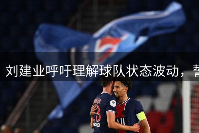 刘建业呼吁理解球队状态波动，誓夺关键战胜利