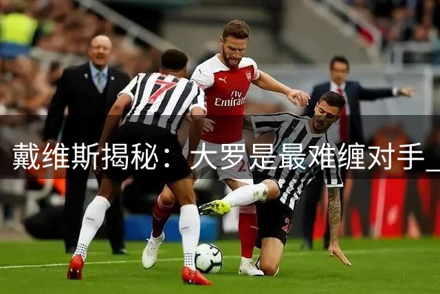 戴维斯揭秘：大罗是最难缠对手 荷兰铁腰谈生涯三大转折