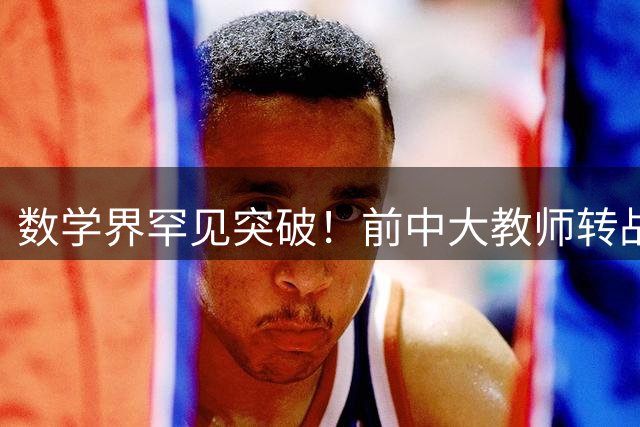 数学界罕见突破！前中大教师转战华科大后以独立作者登顶国际顶尖期刊