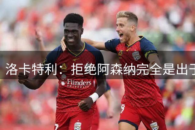 洛卡特利：拒绝阿森纳完全是出于内心的选择，只想去尤文