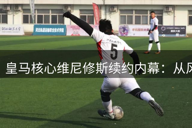 皇马核心维尼修斯续约内幕：从风波到六年长约的背后