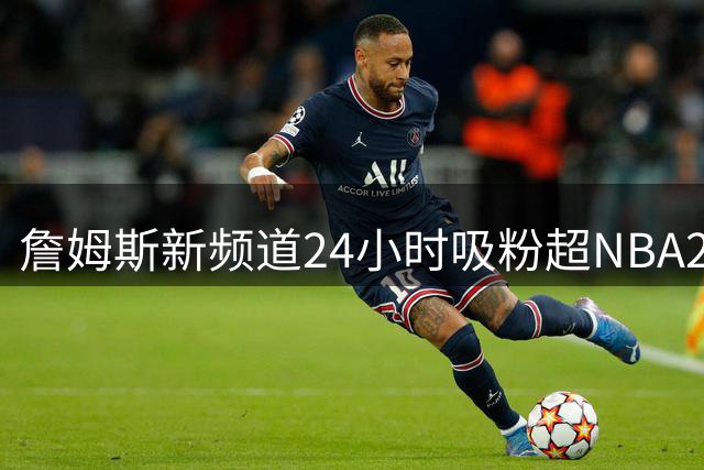 詹姆斯新频道24小时吸粉超NBA26队 商业版图再扩张