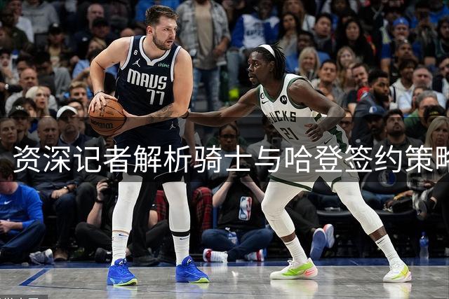 资深记者解析骑士与哈登签约策略 现状无需操之过急