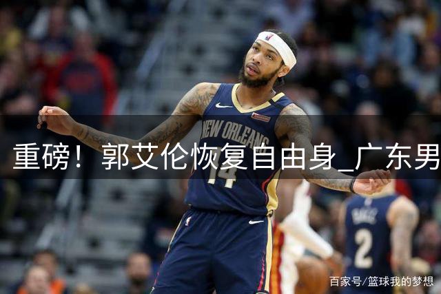 重磅！郭艾伦恢复自由身 广东男篮成潜在下家