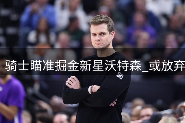 骑士瞄准掘金新星沃特森 或放弃阿伦施罗德换取年轻天赋