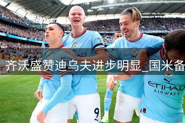 齐沃盛赞迪乌夫进步明显 国米备战面临阵容调整挑战
