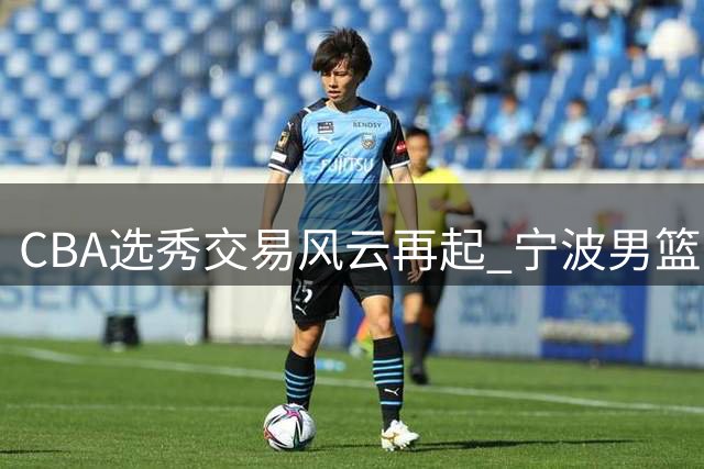 CBA选秀交易风云再起 宁波男篮瞄准榜眼签欲与江苏达成交易