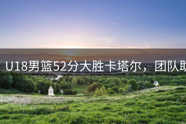 U18男篮52分大胜卡塔尔，团队助攻创造新纪录